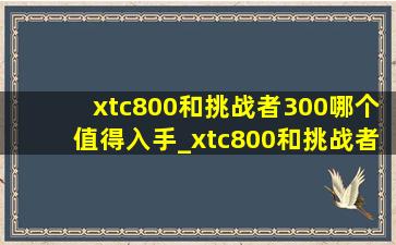 xtc800和挑战者300哪个值得入手_xtc800和挑战者600哪个值得入手