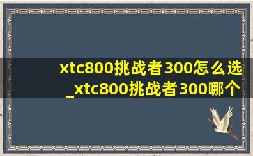 xtc800挑战者300怎么选_xtc800挑战者300哪个更值得入手