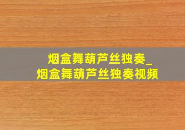 《烟盒舞》葫芦丝独奏_烟盒舞葫芦丝独奏视频