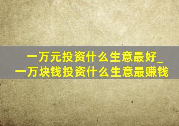 一万元投资什么生意最好_一万块钱投资什么生意最赚钱