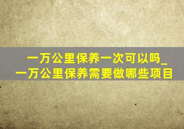 一万公里保养一次可以吗_一万公里保养需要做哪些项目