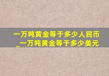 一万吨黄金等于多少人民币_一万吨黄金等于多少美元