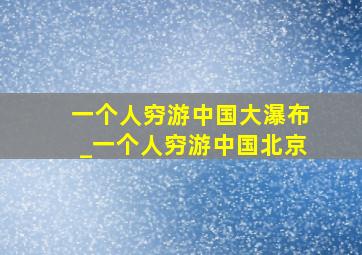 一个人穷游中国大瀑布_一个人穷游中国北京