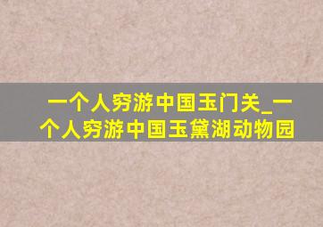 一个人穷游中国玉门关_一个人穷游中国玉黛湖动物园