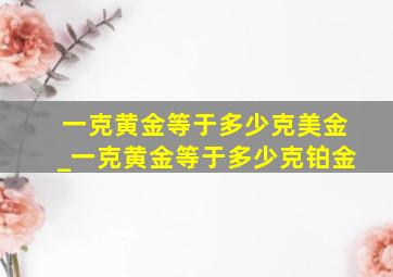 一克黄金等于多少克美金_一克黄金等于多少克铂金