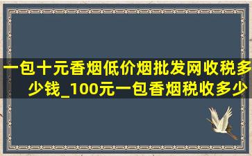 一包十元香烟(低价烟批发网)收税多少钱_100元一包香烟税收多少