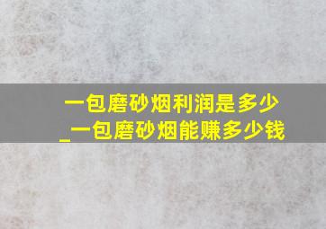 一包磨砂烟利润是多少_一包磨砂烟能赚多少钱