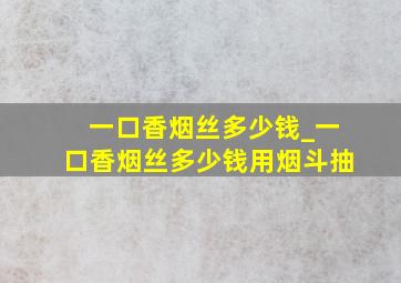 一口香烟丝多少钱_一口香烟丝多少钱用烟斗抽