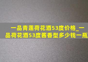 一品青莲荷花酒53度价格_一品荷花酒53度酱香型多少钱一瓶