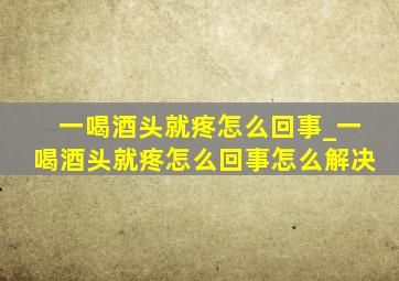 一喝酒头就疼怎么回事_一喝酒头就疼怎么回事怎么解决