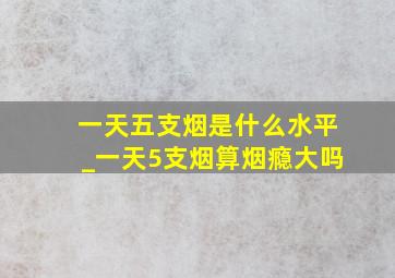 一天五支烟是什么水平_一天5支烟算烟瘾大吗