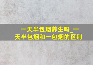 一天半包烟养生吗_一天半包烟和一包烟的区别