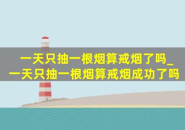 一天只抽一根烟算戒烟了吗_一天只抽一根烟算戒烟成功了吗