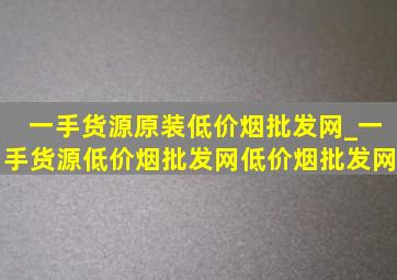 一手货源原装(低价烟批发网)_一手货源(低价烟批发网)(低价烟批发网)