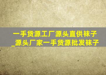 一手货源工厂源头直供袜子_源头厂家一手货源批发袜子