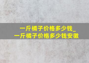 一斤橘子价格多少钱_一斤橘子价格多少钱安徽