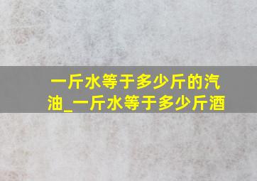 一斤水等于多少斤的汽油_一斤水等于多少斤酒