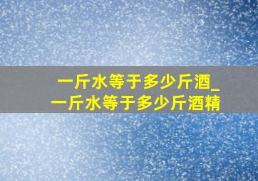 一斤水等于多少斤酒_一斤水等于多少斤酒精