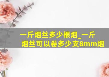 一斤烟丝多少根烟_一斤烟丝可以卷多少支8mm烟