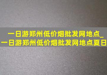一日游郑州(低价烟批发网)地点_一日游郑州(低价烟批发网)地点夏日