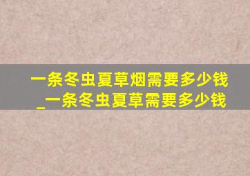 一条冬虫夏草烟需要多少钱_一条冬虫夏草需要多少钱