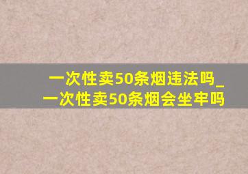 一次性卖50条烟违法吗_一次性卖50条烟会坐牢吗