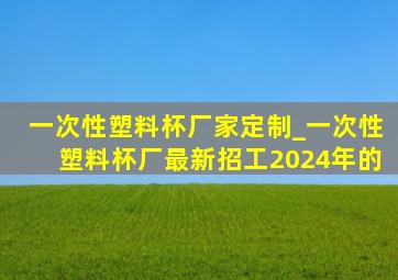 一次性塑料杯厂家定制_一次性塑料杯厂最新招工2024年的