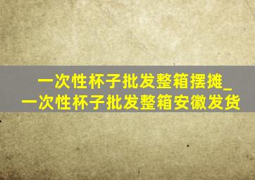 一次性杯子批发整箱摆摊_一次性杯子批发整箱安徽发货