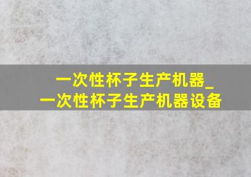 一次性杯子生产机器_一次性杯子生产机器设备