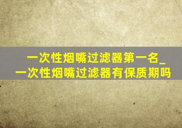 一次性烟嘴过滤器第一名_一次性烟嘴过滤器有保质期吗