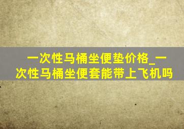 一次性马桶坐便垫价格_一次性马桶坐便套能带上飞机吗