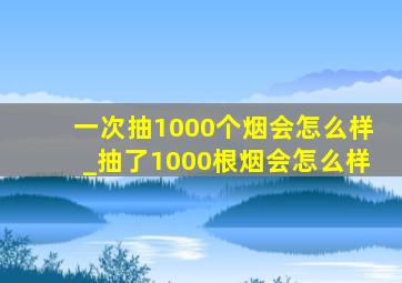 一次抽1000个烟会怎么样_抽了1000根烟会怎么样