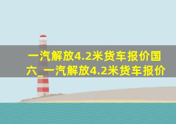 一汽解放4.2米货车报价国六_一汽解放4.2米货车报价