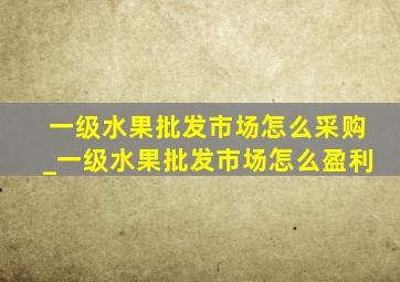 一级水果批发市场怎么采购_一级水果批发市场怎么盈利