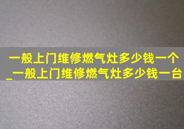 一般上门维修燃气灶多少钱一个_一般上门维修燃气灶多少钱一台