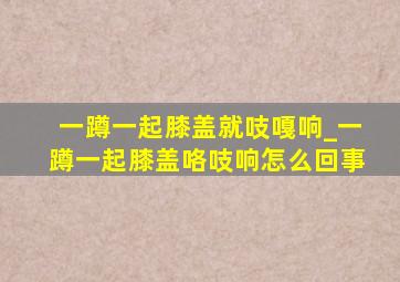 一蹲一起膝盖就吱嘎响_一蹲一起膝盖咯吱响怎么回事