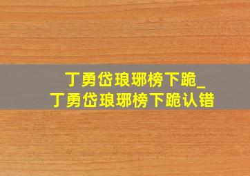 丁勇岱琅琊榜下跪_丁勇岱琅琊榜下跪认错