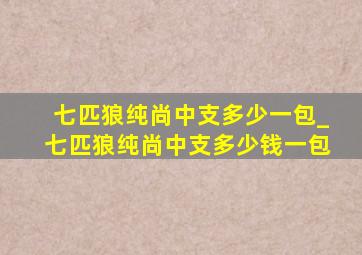 七匹狼纯尚中支多少一包_七匹狼纯尚中支多少钱一包