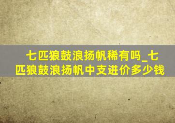 七匹狼鼓浪扬帆稀有吗_七匹狼鼓浪扬帆中支进价多少钱