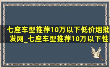 七座车型推荐10万以下(低价烟批发网)_七座车型推荐10万以下性价比(低价烟批发网)