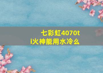 七彩虹4070ti火神能用水冷么