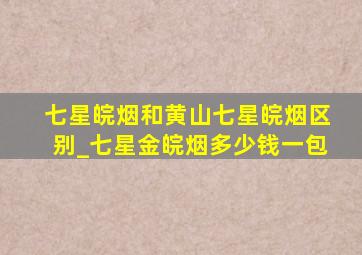 七星皖烟和黄山七星皖烟区别_七星金皖烟多少钱一包