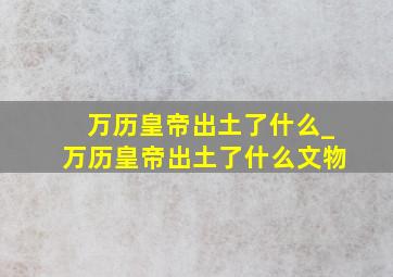 万历皇帝出土了什么_万历皇帝出土了什么文物