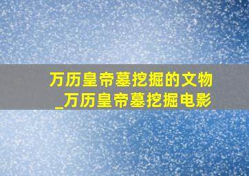 万历皇帝墓挖掘的文物_万历皇帝墓挖掘电影