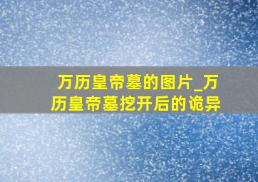 万历皇帝墓的图片_万历皇帝墓挖开后的诡异