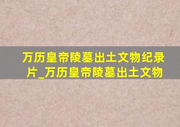 万历皇帝陵墓出土文物纪录片_万历皇帝陵墓出土文物