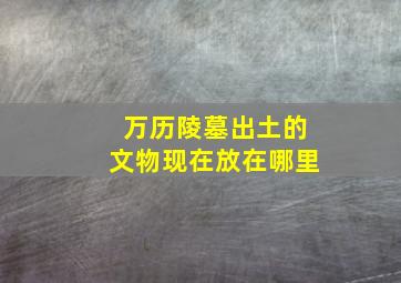 万历陵墓出土的文物现在放在哪里