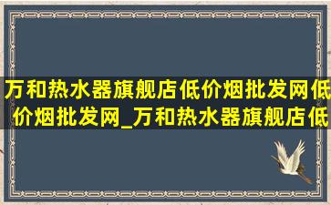 万和热水器旗舰店(低价烟批发网)(低价烟批发网)_万和热水器旗舰店(低价烟批发网)(低价烟批发网)直播间