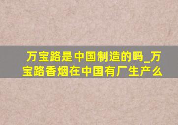 万宝路是中国制造的吗_万宝路香烟在中国有厂生产么