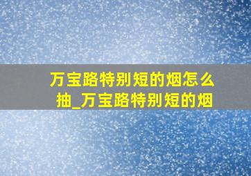 万宝路特别短的烟怎么抽_万宝路特别短的烟